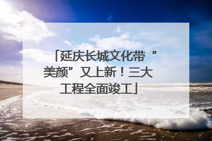 延庆长城文化带“美颜”又上新！三大工程全面竣工