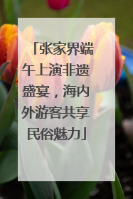 张家界端午上演非遗盛宴,海内外游客共享民俗魅力