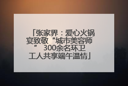 张家界：爱心火锅宴致敬“城市美容师” 300余名环卫工人共享端午温情