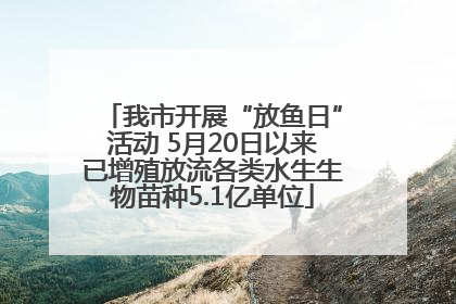我市开展“放鱼日”活动 5月20日以来已增殖放流各类水生生物苗种5.1亿单位