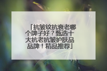 抗皱纹抗衰老哪个牌子好？甄选十大抗老抗皱护肤品品牌！精品推荐