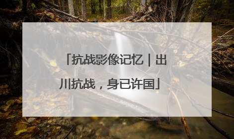 抗战影像记忆｜出川抗战，身已许国