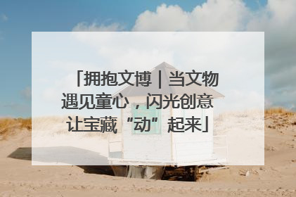 拥抱文博｜当文物遇见童心，闪光创意让宝藏“动”起来