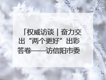 权威访谈｜奋力交出“两个更好”出彩答卷——访信阳市委书记蔡松涛