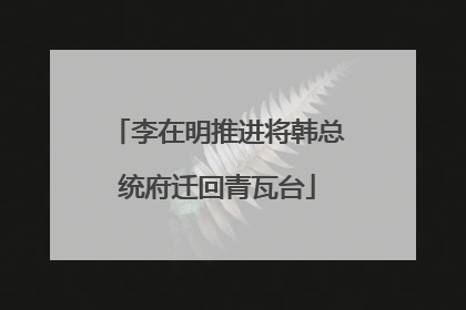 李在明推进将韩总统府迁回青瓦台