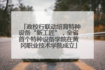 政校行联动培育特种设备“新工匠”，全省首个特种设备学院在黄冈职业技术学院成立