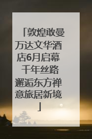 敦煌敢曼万达文华酒店6月启幕 千年丝路邂逅东方禅意旅居新境