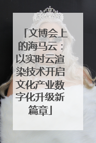 文博会上的海马云：以实时云渲染技术开启文化产业数字化升级新篇章