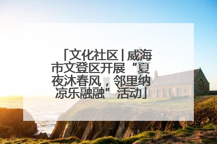 文化社区│威海市文登区开展“夏夜沐春风，邻里纳凉乐融融”活动