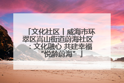 文化社区丨威海市环翠区嵩山街道蔚海社区：文化融心 共建幸福“悦龄蔚海”