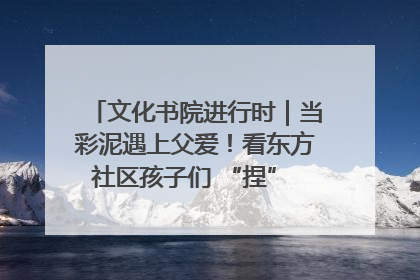 文化书院进行时｜当彩泥遇上父爱！看东方社区孩子们 “捏” 出心目中的爸爸