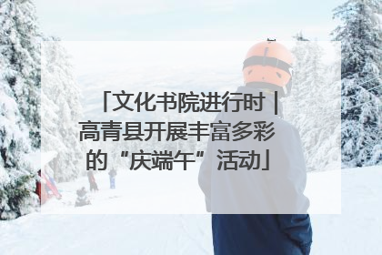 文化书院进行时｜高青县开展丰富多彩的“庆端午”活动