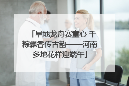 旱地龙舟赛童心 千粽飘香传古韵——河南多地花样迎端午
