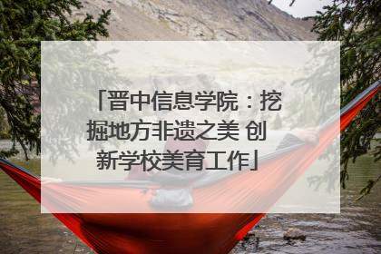 晋中信息学院：挖掘地方非遗之美 创新学校美育工作