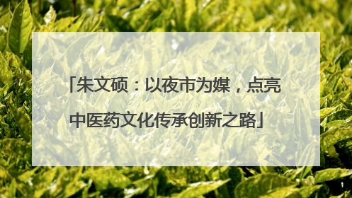 朱文硕：以夜市为媒，点亮中医药文化传承创新之路