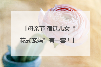 母亲节 宿迁儿女“花式宠妈”有一套！