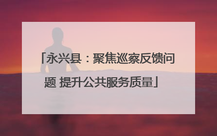 永兴县：聚焦巡察反馈问题 提升公共服务质量