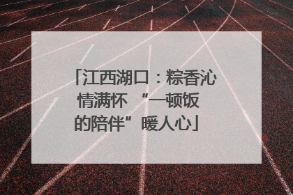 江西湖口：粽香沁 情满怀 “一顿饭的陪伴”暖人心