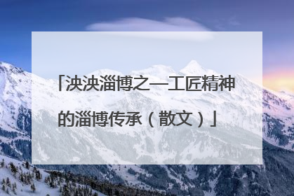 泱泱淄博之—工匠精神的淄博传承（散文）
