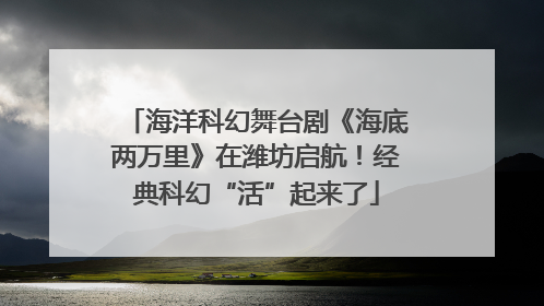 海洋科幻舞台剧《海底两万里》在潍坊启航！经典科幻“活”起来了