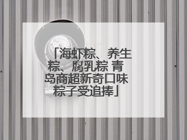 海虾粽、养生粽、腐乳粽 青岛商超新奇口味粽子受追捧