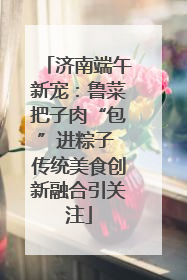 济南端午新宠：鲁菜把子肉“包”进粽子 传统美食创新融合引关注