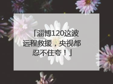 淄博120这波远程救援，央视都忍不住夸！