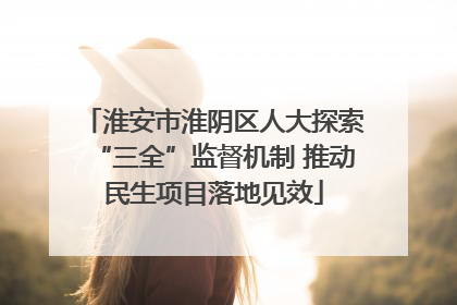 淮安市淮阴区人大探索“三全”监督机制 推动民生项目落地见效