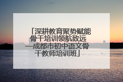 深耕教育聚势赋能 骨干培训领航致远—成都市初中语文骨干教师培训班