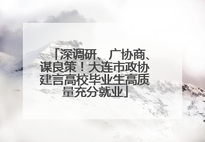 深调研、广协商、谋良策！大连市政协建言高校毕业生高质量充分就业