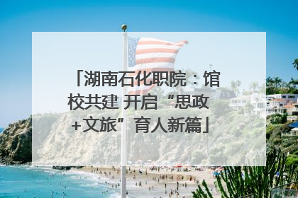湖南石化职院：馆校共建 开启“思政+文旅”育人新篇