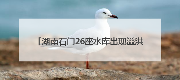 湖南石门26座水库出现溢洪 紧急转移安置9572人