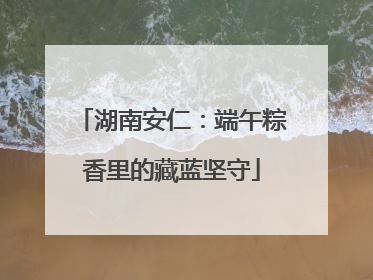 湖南安仁：端午粽香里的藏蓝坚守