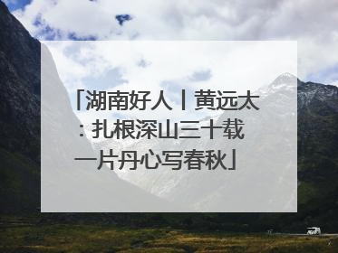 湖南好人丨黄远太：扎根深山三十载 一片丹心写春秋