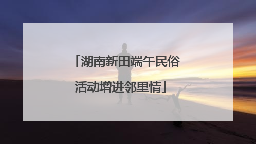 湖南新田端午民俗活动增进邻里情