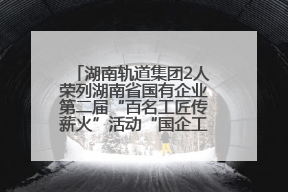 湖南轨道集团2人荣列湖南省国有企业第二届“百名工匠传薪火”活动“国企工匠”人才宣传名单