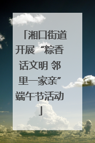 湘口街道开展“粽香话文明 邻里一家亲”端午节活动