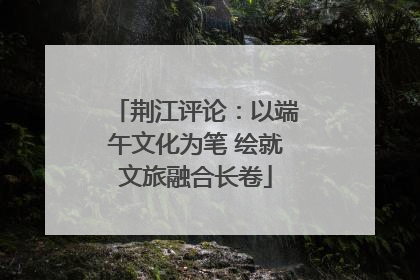 荆江评论：以端午文化为笔 绘就文旅融合长卷