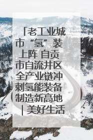老工业城市“氢”装上阵 自贡市自流井区全产业链冲刺氢能装备制造新高地｜美好生活有“盐”味