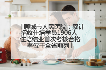 聊城市人民医院：累计招收住培学员1906人 住培结业首次考核合格率位于全省前列