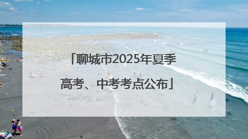 聊城市2025年夏季高考、中考考点公布