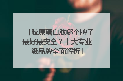 胶原蛋白肽哪个牌子最好最安全？十大专业级品牌全面解析