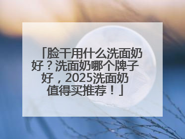 脸干用什么洗面奶好？洗面奶哪个牌子好，2025洗面奶值得买推荐！