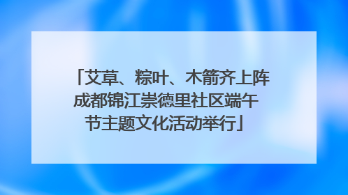 艾草、粽叶、木箭齐上阵 成都锦江崇德里社区端午节主题文化活动举行