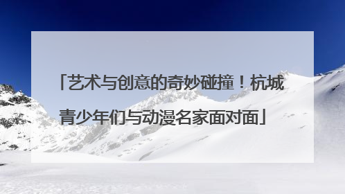 艺术与创意的奇妙碰撞！杭城青少年们与动漫名家面对面
