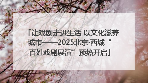 让戏剧走进生活 以文化滋养城市——2025北京·西城“百姓戏剧展演”预热开启