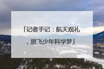 记者手记：航天观礼，放飞少年科学梦