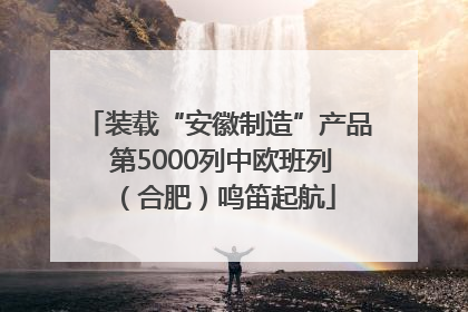 装载“安徽制造”产品 第5000列中欧班列（合肥）鸣笛起航