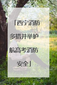 西宁消防多措并举护航高考消防安全