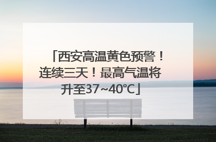 西安高温黄色预警！连续三天！最高气温将升至37~40℃